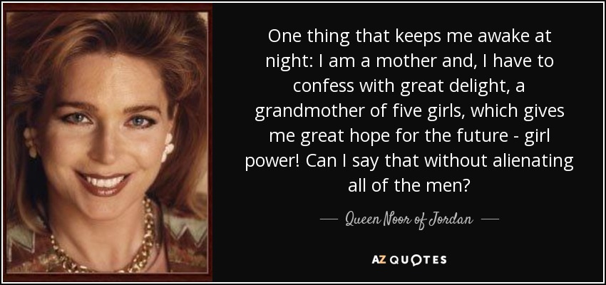 One thing that keeps me awake at night: I am a mother and, I have to confess with great delight, a grandmother of five girls, which gives me great hope for the future - girl power! Can I say that without alienating all of the men? - Queen Noor of Jordan