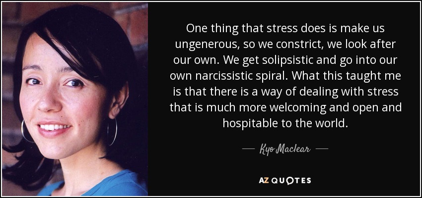 One thing that stress does is make us ungenerous, so we constrict, we look after our own. We get solipsistic and go into our own narcissistic spiral. What this taught me is that there is a way of dealing with stress that is much more welcoming and open and hospitable to the world. - Kyo Maclear