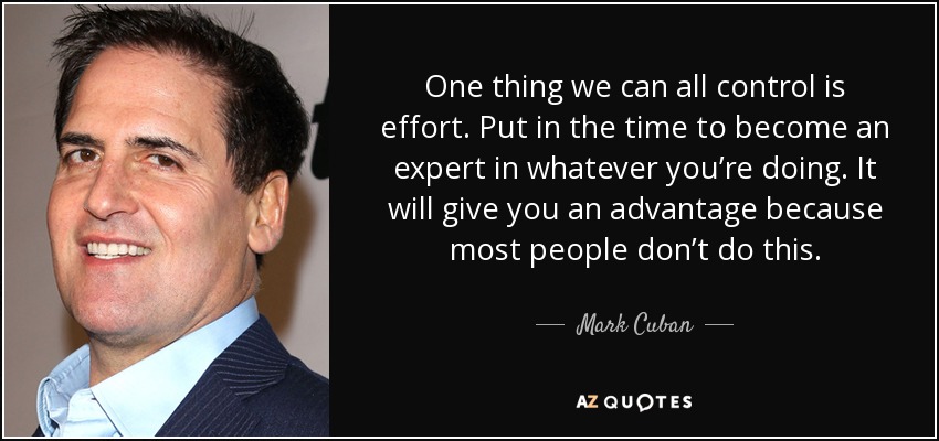 One thing we can all control is effort. Put in the time to become an expert in whatever you’re doing. It will give you an advantage because most people don’t do this. - Mark Cuban
