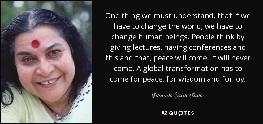 One thing we must understand, that if we have to change the world, we have to change human beings. People think by giving lectures, having conferences and this and that, peace will come. It will never come. A global transformation has to come for peace, for wisdom and for joy. - Nirmala Srivastava