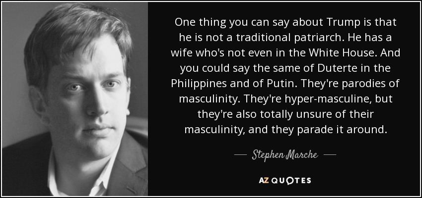 One thing you can say about Trump is that he is not a traditional patriarch. He has a wife who's not even in the White House. And you could say the same of Duterte in the Philippines and of Putin. They're parodies of masculinity. They're hyper-masculine, but they're also totally unsure of their masculinity, and they parade it around. - Stephen Marche