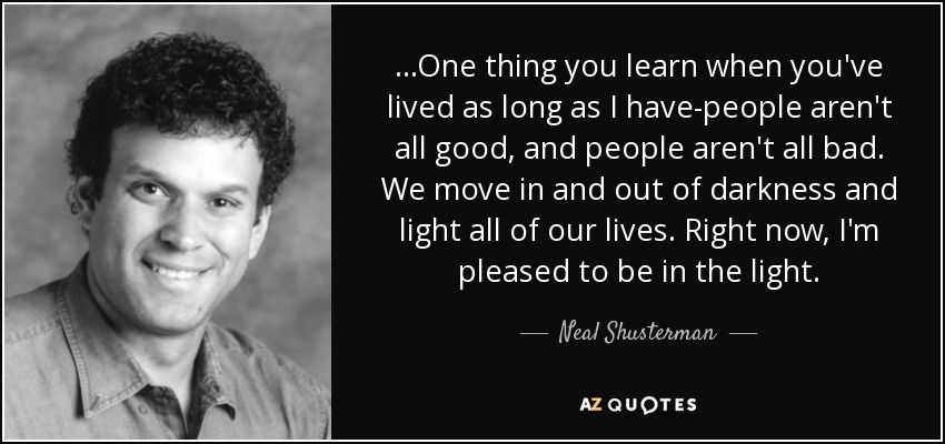 ...One thing you learn when you've lived as long as I have-people aren't all good, and people aren't all bad. We move in and out of darkness and light all of our lives. Right now, I'm pleased to be in the light. - Neal Shusterman