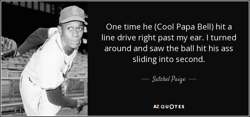 One time he (Cool Papa Bell) hit a line drive right past my ear. I turned around and saw the ball hit his ass sliding into second. - Satchel Paige