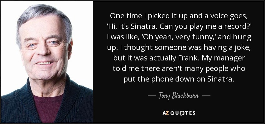 One time I picked it up and a voice goes, 'Hi, it's Sinatra. Can you play me a record?' I was like, 'Oh yeah, very funny,' and hung up. I thought someone was having a joke, but it was actually Frank. My manager told me there aren't many people who put the phone down on Sinatra. - Tony Blackburn