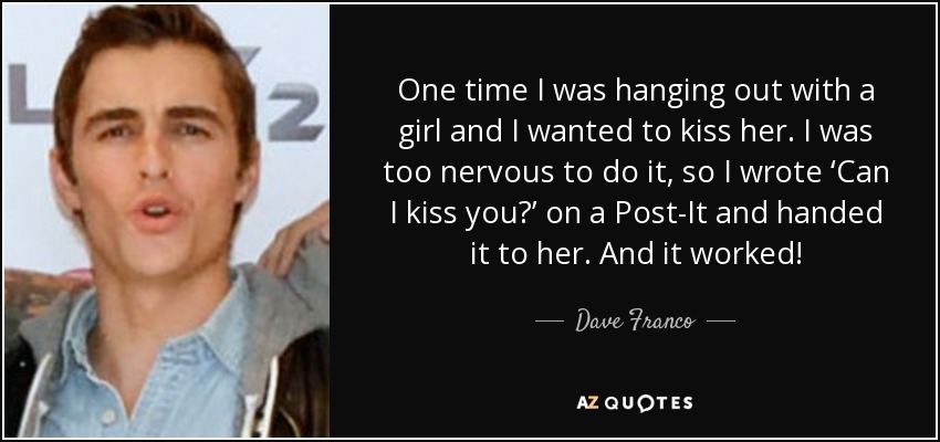 One time I was hanging out with a girl and I wanted to kiss her. I was too nervous to do it, so I wrote ‘Can I kiss you?’ on a Post-It and handed it to her. And it worked! - Dave Franco