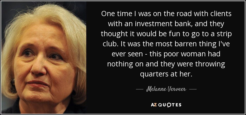 One time I was on the road with clients with an investment bank, and they thought it would be fun to go to a strip club. It was the most barren thing I've ever seen - this poor woman had nothing on and they were throwing quarters at her. - Melanne Verveer