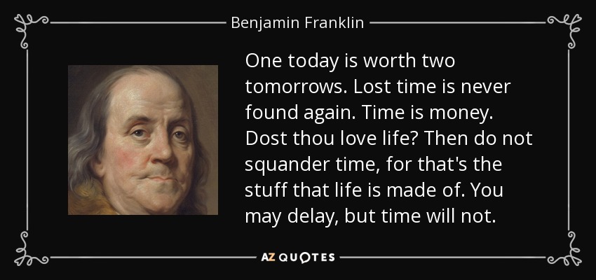 One today is worth two tomorrows. Lost time is never found again. Time is money. Dost thou love life? Then do not squander time, for that's the stuff that life is made of. You may delay, but time will not. - Benjamin Franklin