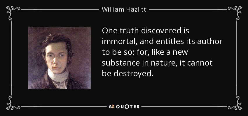 One truth discovered is immortal, and entitles its author to be so; for, like a new substance in nature, it cannot be destroyed. - William Hazlitt