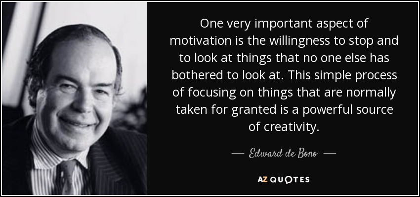 One very important aspect of motivation is the willingness to stop and to look at things that no one else has bothered to look at. This simple process of focusing on things that are normally taken for granted is a powerful source of creativity. - Edward de Bono