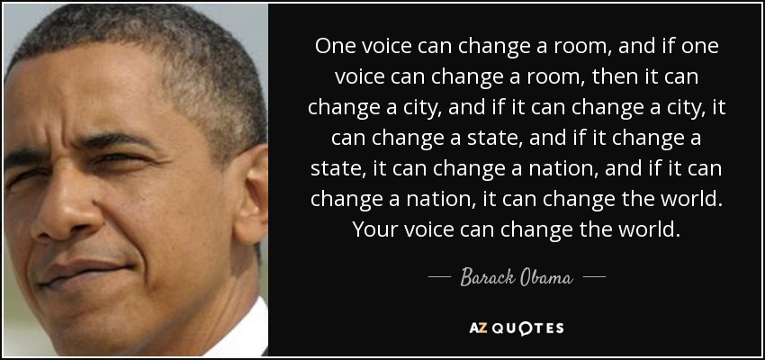 One voice can change a room, and if one voice can change a room, then it can change a city, and if it can change a city, it can change a state, and if it change a state, it can change a nation, and if it can change a nation, it can change the world. Your voice can change the world. - Barack Obama