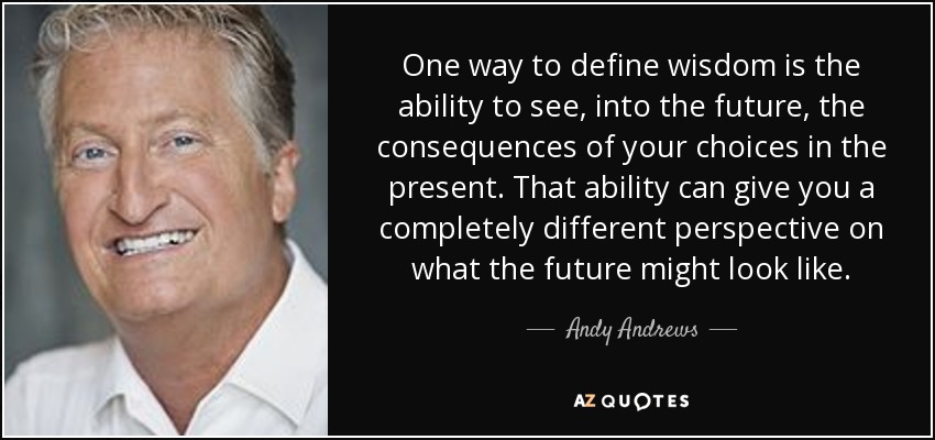 One way to define wisdom is the ability to see, into the future, the consequences of your choices in the present. That ability can give you a completely different perspective on what the future might look like. - Andy Andrews
