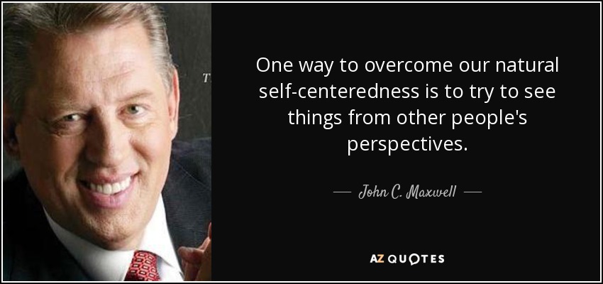 One way to overcome our natural self-centeredness is to try to see things from other people's perspectives. - John C. Maxwell