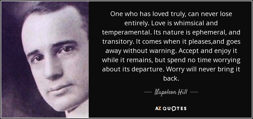 One who has loved truly, can never lose entirely. Love is whimsical and temperamental. Its nature is ephemeral, and transitory. It comes when it pleases,and goes away without warning. Accept and enjoy it while it remains, but spend no time worrying about its departure. Worry will never bring it back. - Napoleon Hill