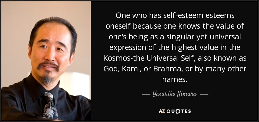One who has self-esteem esteems oneself because one knows the value of one's being as a singular yet universal expression of the highest value in the Kosmos-the Universal Self, also known as God, Kami, or Brahma, or by many other names. - Yasuhiko Kimura