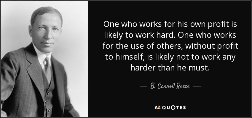 One who works for his own profit is likely to work hard. One who works for the use of others, without profit to himself, is likely not to work any harder than he must. - B. Carroll Reece