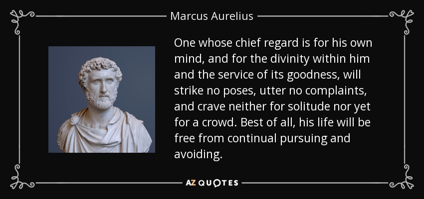 One whose chief regard is for his own mind, and for the divinity within him and the service of its goodness, will strike no poses, utter no complaints, and crave neither for solitude nor yet for a crowd. Best of all, his life will be free from continual pursuing and avoiding. - Marcus Aurelius