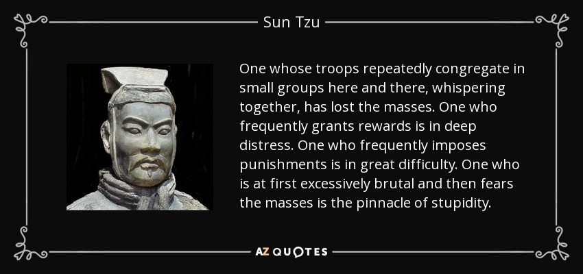 One whose troops repeatedly congregate in small groups here and there, whispering together, has lost the masses. One who frequently grants rewards is in deep distress. One who frequently imposes punishments is in great difficulty. One who is at first excessively brutal and then fears the masses is the pinnacle of stupidity. - Sun Tzu