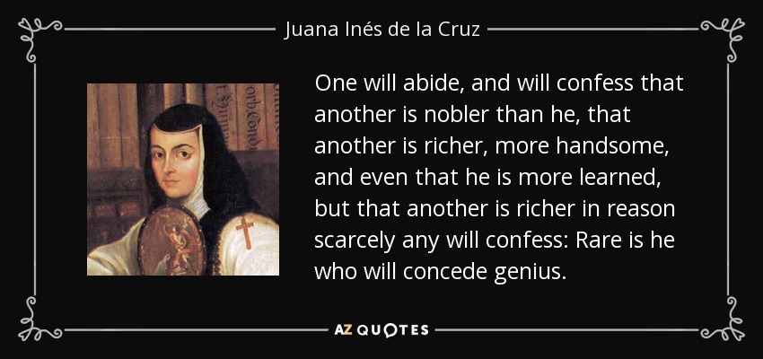 One will abide, and will confess that another is nobler than he, that another is richer, more handsome, and even that he is more learned, but that another is richer in reason scarcely any will confess: Rare is he who will concede genius. - Juana Inés de la Cruz