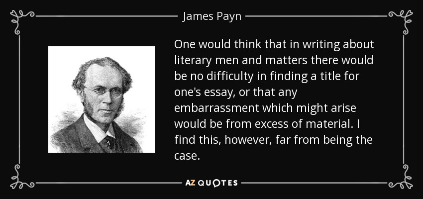 One would think that in writing about literary men and matters there would be no difficulty in finding a title for one's essay, or that any embarrassment which might arise would be from excess of material. I find this, however, far from being the case. - James Payn