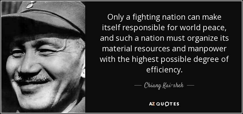 Only a fighting nation can make itself responsible for world peace, and such a nation must organize its material resources and manpower with the highest possible degree of efficiency. - Chiang Kai-shek