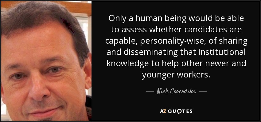 Only a human being would be able to assess whether candidates are capable, personality-wise, of sharing and disseminating that institutional knowledge to help other newer and younger workers. - Nick Corcodilos
