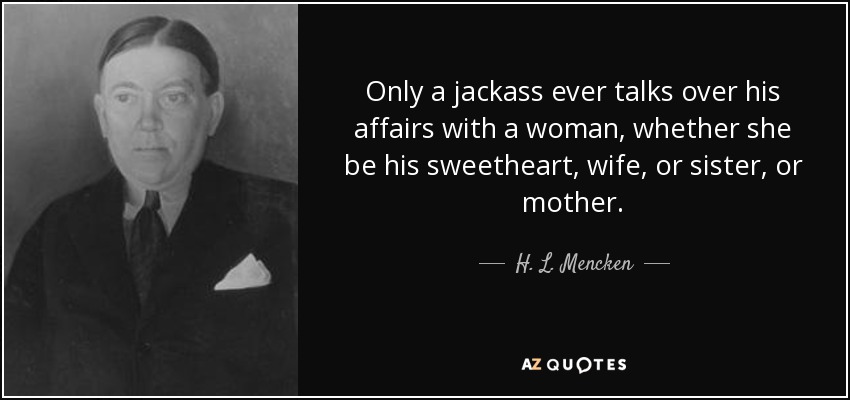 Only a jackass ever talks over his affairs with a woman, whether she be his sweetheart, wife, or sister, or mother. - H. L. Mencken