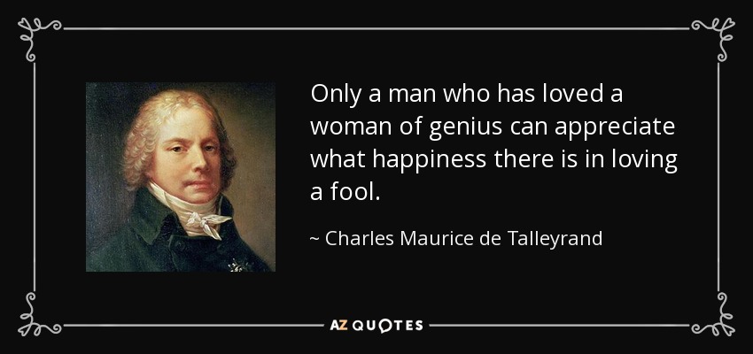 Only a man who has loved a woman of genius can appreciate what happiness there is in loving a fool. - Charles Maurice de Talleyrand