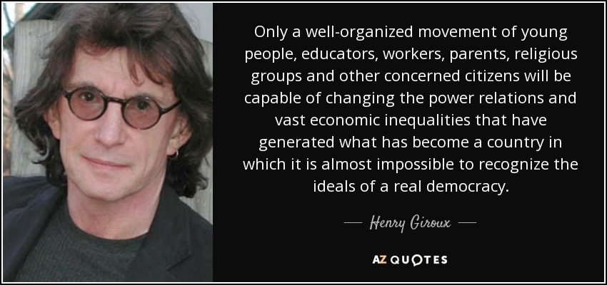 Only a well-organized movement of young people, educators, workers, parents, religious groups and other concerned citizens will be capable of changing the power relations and vast economic inequalities that have generated what has become a country in which it is almost impossible to recognize the ideals of a real democracy. - Henry Giroux