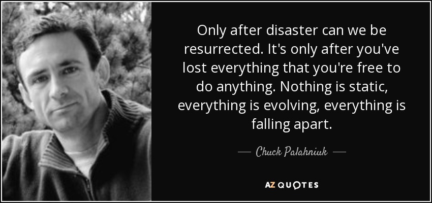 Only after disaster can we be resurrected. It's only after you've lost everything that you're free to do anything. Nothing is static, everything is evolving, everything is falling apart. - Chuck Palahniuk
