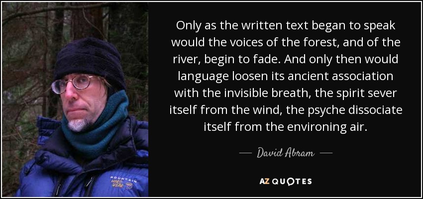 Only as the written text began to speak would the voices of the forest, and of the river, begin to fade. And only then would language loosen its ancient association with the invisible breath, the spirit sever itself from the wind, the psyche dissociate itself from the environing air. - David Abram