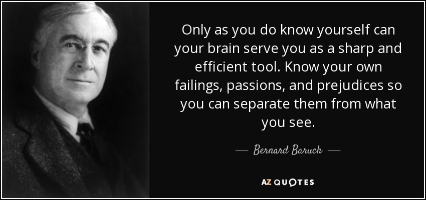 Only as you do know yourself can your brain serve you as a sharp and efficient tool. Know your own failings, passions, and prejudices so you can separate them from what you see. - Bernard Baruch