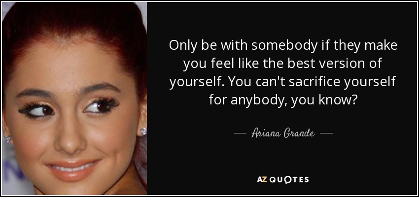 Only be with somebody if they make you feel like the best version of yourself. You can't sacrifice yourself for anybody, you know? - Ariana Grande