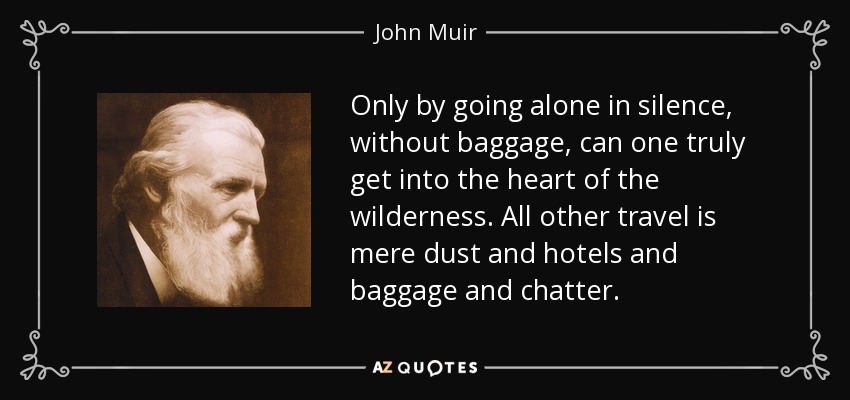 Only by going alone in silence, without baggage, can one truly get into the heart of the wilderness. All other travel is mere dust and hotels and baggage and chatter. - John Muir