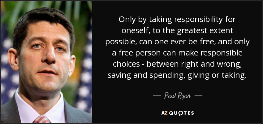 Only by taking responsibility for oneself, to the greatest extent possible, can one ever be free, and only a free person can make responsible choices - between right and wrong, saving and spending, giving or taking. - Paul Ryan