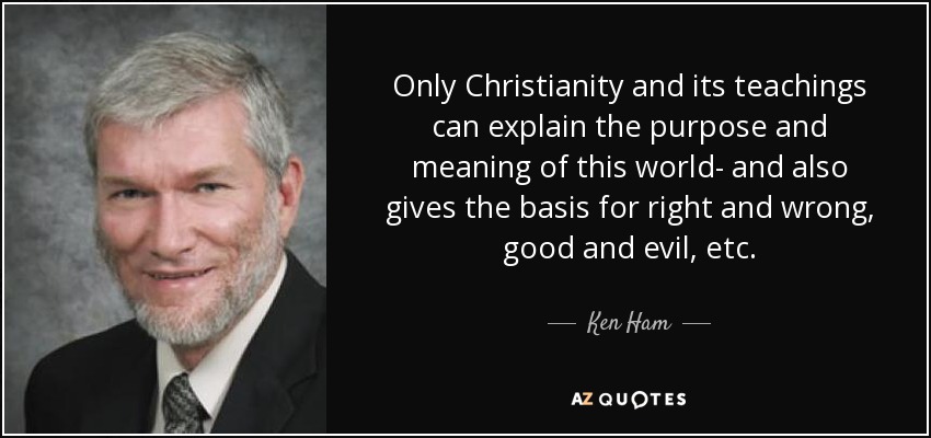Only Christianity and its teachings can explain the purpose and meaning of this world- and also gives the basis for right and wrong, good and evil, etc. - Ken Ham
