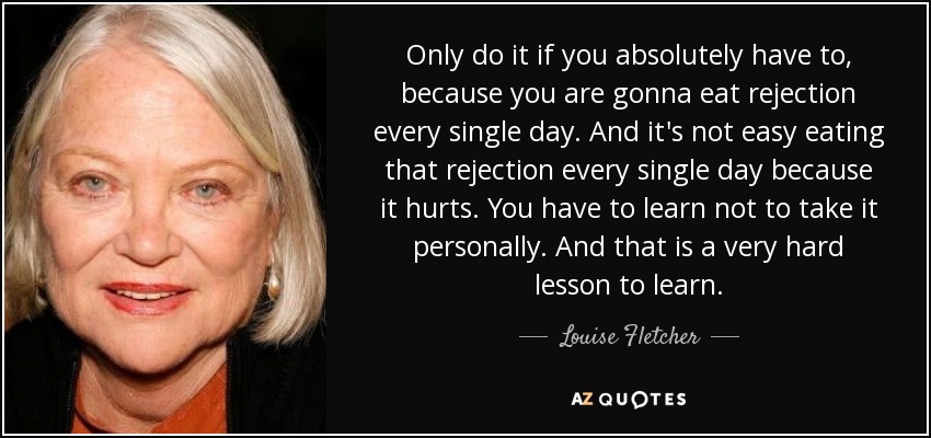 Only do it if you absolutely have to, because you are gonna eat rejection every single day. And it's not easy eating that rejection every single day because it hurts. You have to learn not to take it personally. And that is a very hard lesson to learn. - Louise Fletcher