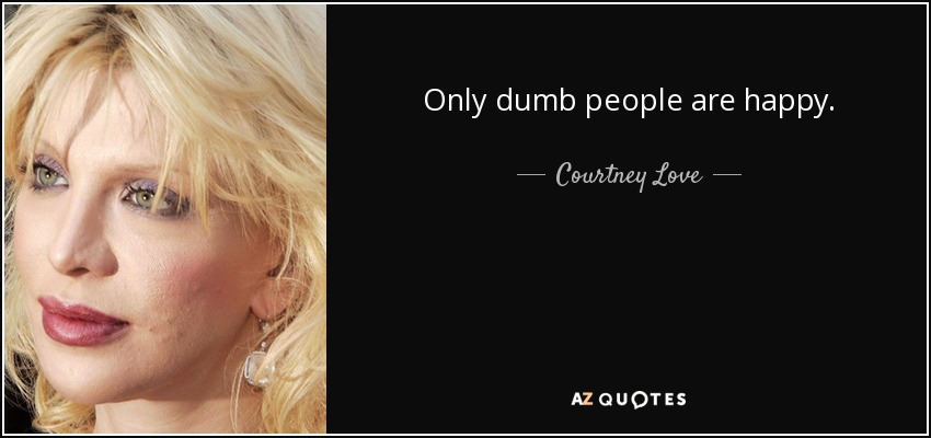Only dumb people are happy. - Courtney Love