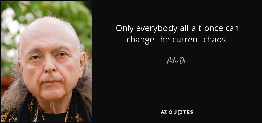 Only everybody-all-a t-once can change the current chaos. - Adi Da