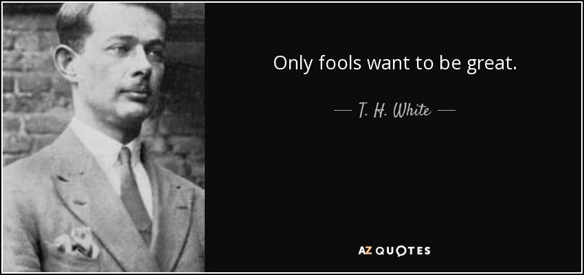 Only fools want to be great. - T. H. White