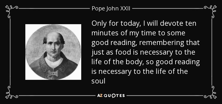 Only for today, I will devote ten minutes of my time to some good reading, remembering that just as food is necessary to the life of the body, so good reading is necessary to the life of the soul - Pope John XXII