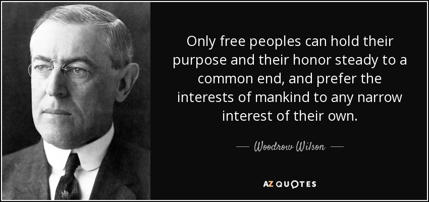 Only free peoples can hold their purpose and their honor steady to a common end, and prefer the interests of mankind to any narrow interest of their own. - Woodrow Wilson