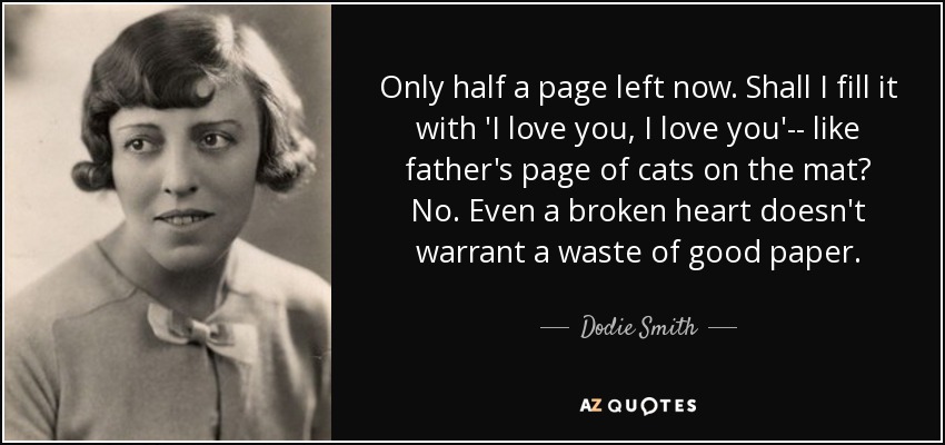 Only half a page left now. Shall I fill it with 'I love you, I love you'-- like father's page of cats on the mat? No. Even a broken heart doesn't warrant a waste of good paper. - Dodie Smith