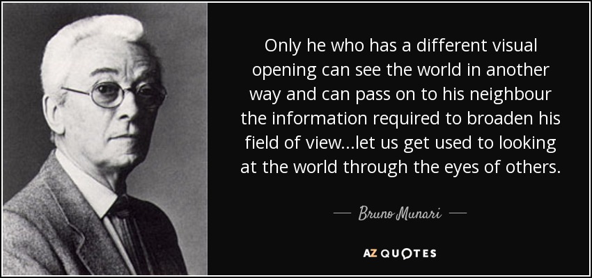 Only he who has a different visual opening can see the world in another way and can pass on to his neighbour the information required to broaden his field of view...let us get used to looking at the world through the eyes of others. - Bruno Munari