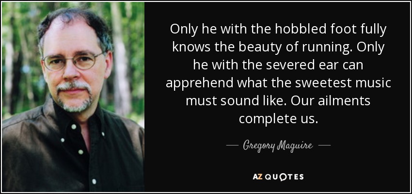 Only he with the hobbled foot fully knows the beauty of running. Only he with the severed ear can apprehend what the sweetest music must sound like. Our ailments complete us. - Gregory Maguire