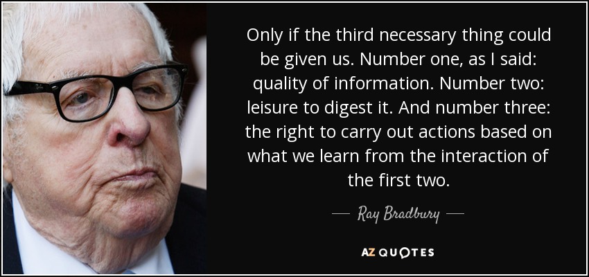 Only if the third necessary thing could be given us. Number one, as I said: quality of information. Number two: leisure to digest it. And number three: the right to carry out actions based on what we learn from the interaction of the first two. - Ray Bradbury