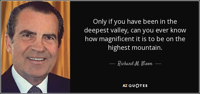 Only if you have been in the deepest valley, can you ever know how magnificent it is to be on the highest mountain. - Richard M. Nixon