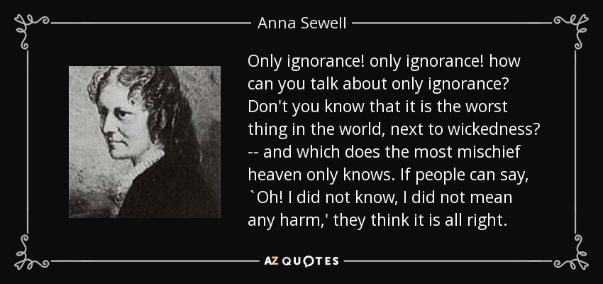 Only ignorance! only ignorance! how can you talk about only ignorance? Don't you know that it is the worst thing in the world, next to wickedness? -- and which does the most mischief heaven only knows. If people can say, `Oh! I did not know, I did not mean any harm,' they think it is all right. - Anna Sewell