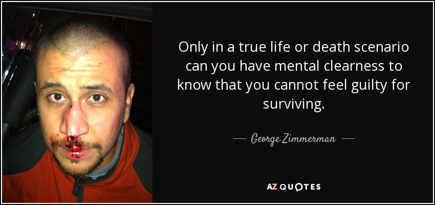 Only in a true life or death scenario can you have mental clearness to know that you cannot feel guilty for surviving. - George Zimmerman