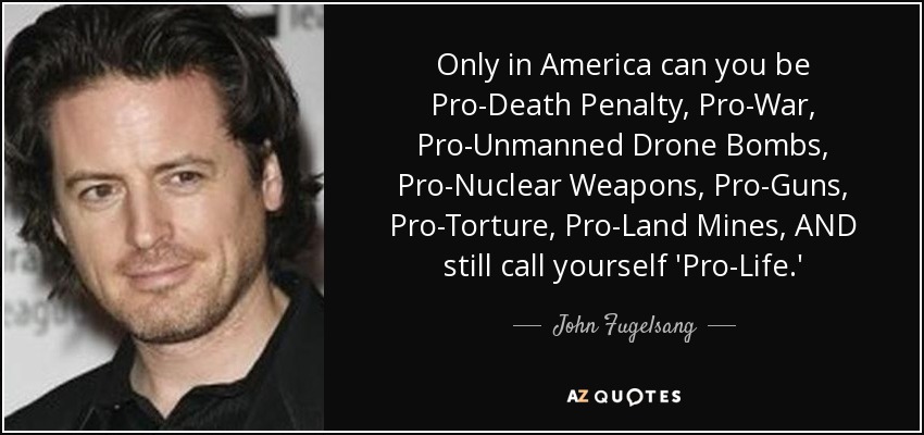 Only in America can you be Pro-Death Penalty, Pro-War, Pro-Unmanned Drone Bombs, Pro-Nuclear Weapons, Pro-Guns, Pro-Torture, Pro-Land Mines, AND still call yourself 'Pro-Life.' - John Fugelsang
