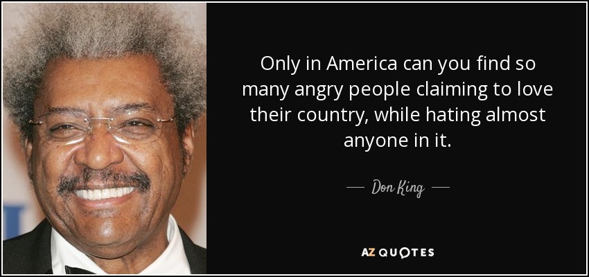 Only in America can you find so many angry people claiming to love their country, while hating almost anyone in it. - Don King
